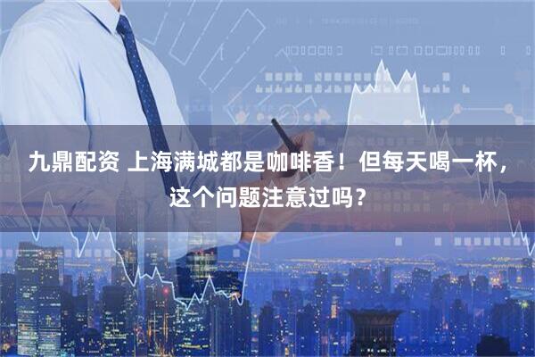 九鼎配资 上海满城都是咖啡香！但每天喝一杯，这个问题注意过吗？