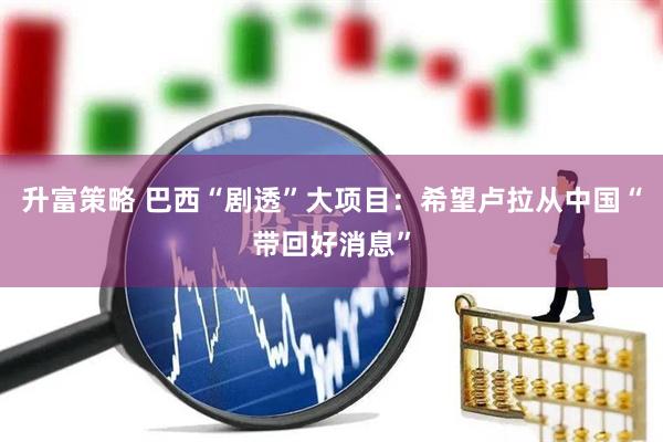 升富策略 巴西“剧透”大项目：希望卢拉从中国“带回好消息”