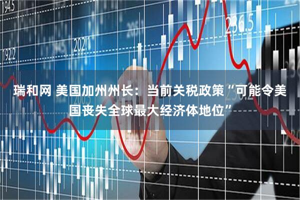 瑞和网 美国加州州长：当前关税政策“可能令美国丧失全球最大经济体地位”