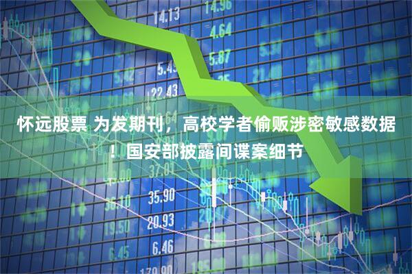 怀远股票 为发期刊，高校学者偷贩涉密敏感数据！国安部披露间谍案细节