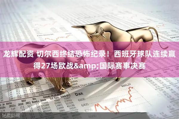 龙辉配资 切尔西终结恐怖纪录！西班牙球队连续赢得27场欧战&国际赛事决赛