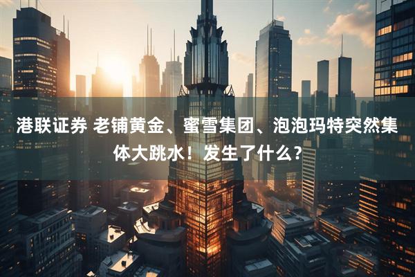 港联证券 老铺黄金、蜜雪集团、泡泡玛特突然集体大跳水!发生了什么?
