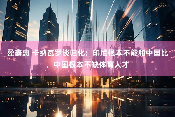 盈鑫惠 卡纳瓦罗谈归化:印尼根本不能和中国比,中国根本不缺体育人才