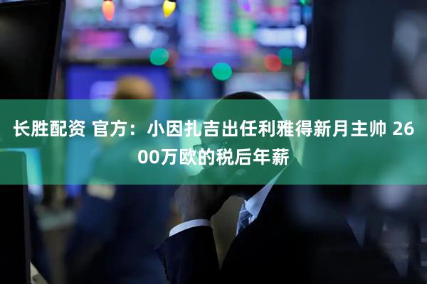 长胜配资 官方：小因扎吉出任利雅得新月主帅 2600万欧的税后年薪