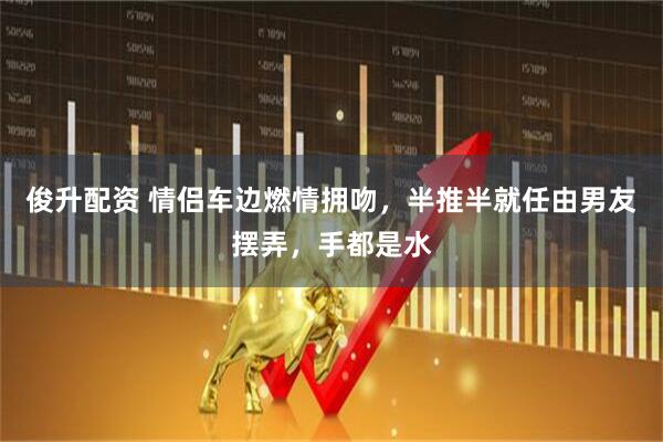 俊升配资 情侣车边燃情拥吻,半推半就任由男友摆弄,手都是水