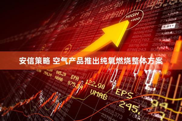 安信策略 空气产品推出纯氧燃烧整体方案
