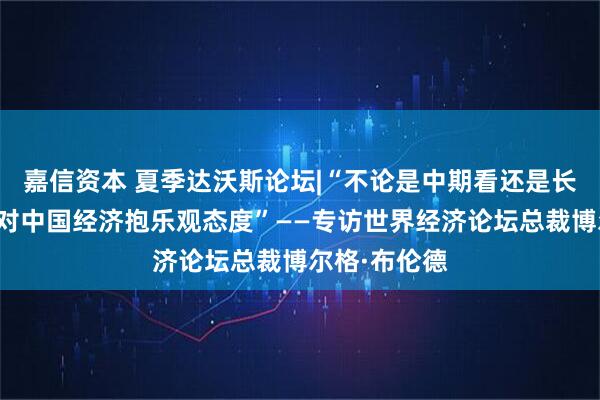 嘉信资本 夏季达沃斯论坛|“不论是中期看还是长远看,我都对中国经济抱乐观态度”——专访世界经济论坛总裁博尔格·布伦德
