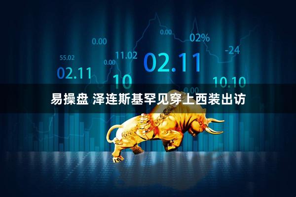 易操盘 泽连斯基罕见穿上西装出访