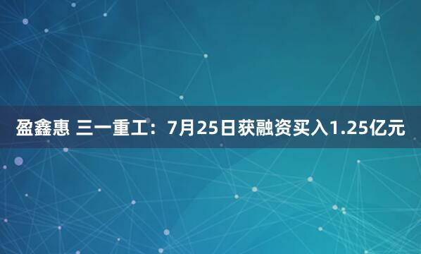 盈鑫惠 三一重工:7月25日获融资买入1.25亿元