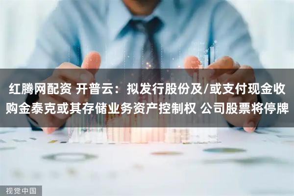红腾网配资 开普云:拟发行股份及/或支付现金收购金泰克或其存储业务资产控制权 公司股票将停牌