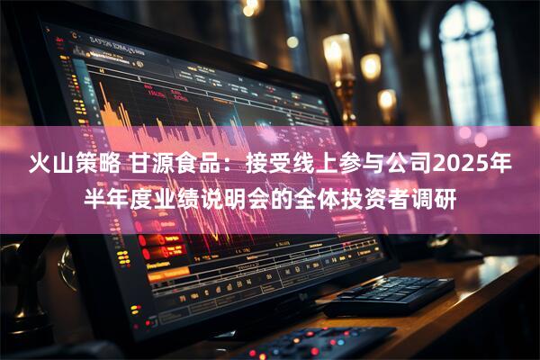 火山策略 甘源食品：接受线上参与公司2025年半年度业绩说明会的全体投资者调研