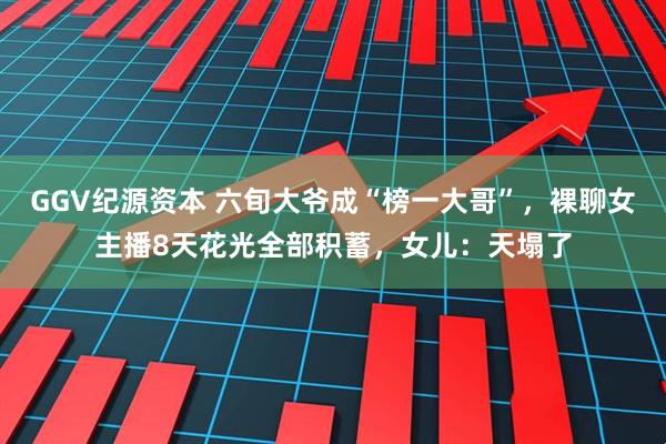 GGV纪源资本 六旬大爷成“榜一大哥”,裸聊女主播8天花光全部积蓄,女儿:天塌了