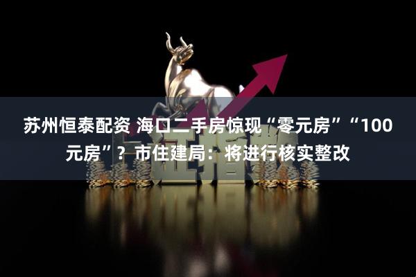 苏州恒泰配资 海口二手房惊现“零元房”“100元房”?市住建局:将进行核实整改