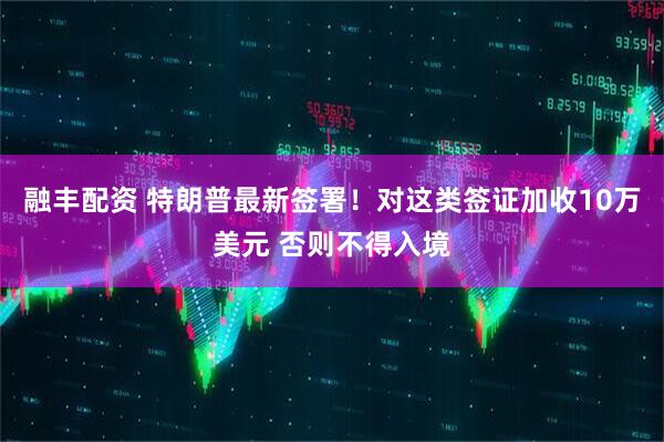 融丰配资 特朗普最新签署!对这类签证加收10万美元 否则不得入境