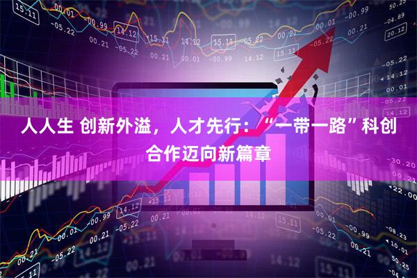 人人生 创新外溢,人才先行:“一带一路”科创合作迈向新篇章