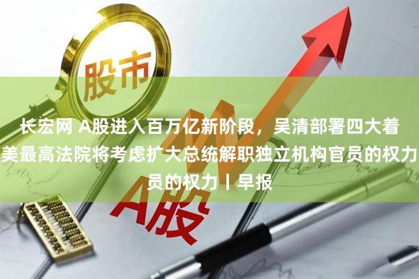 长宏网 A股进入百万亿新阶段,吴清部署四大着力点;美最高法院将考虑扩大总统解职独立机构官员的权力丨早报