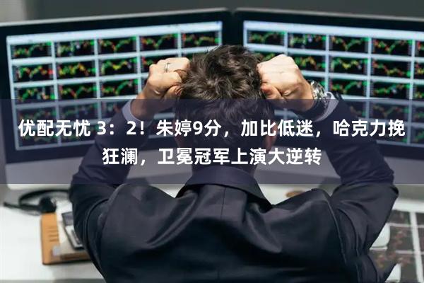 优配无忧 3:2!朱婷9分,加比低迷,哈克力挽狂澜,卫冕冠军上演大逆转
