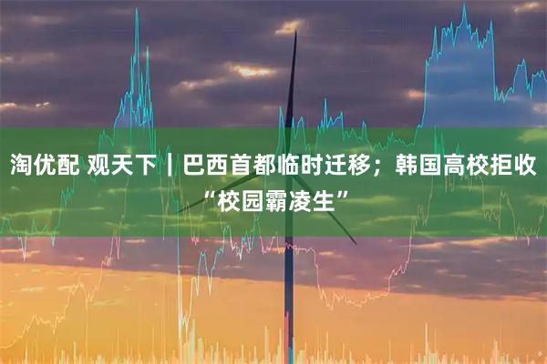 淘优配 观天下|巴西首都临时迁移;韩国高校拒收“校园霸凌生”